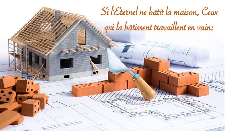 SI L’ÉTERNEL NE BÂTIT LA MAISON, CEUX QUI LA BÂTISSENT TRAVAILLENT EN VAIN…